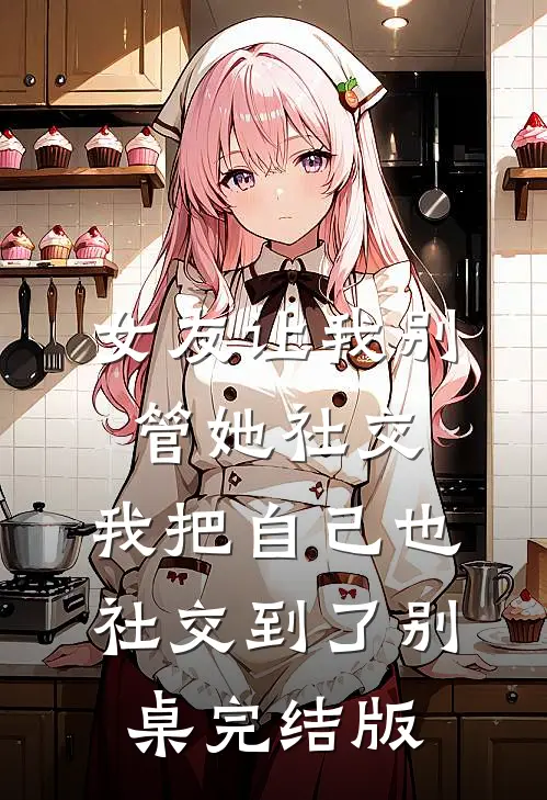 女友让我别管她社交，我把自己也社交到了别桌完结版