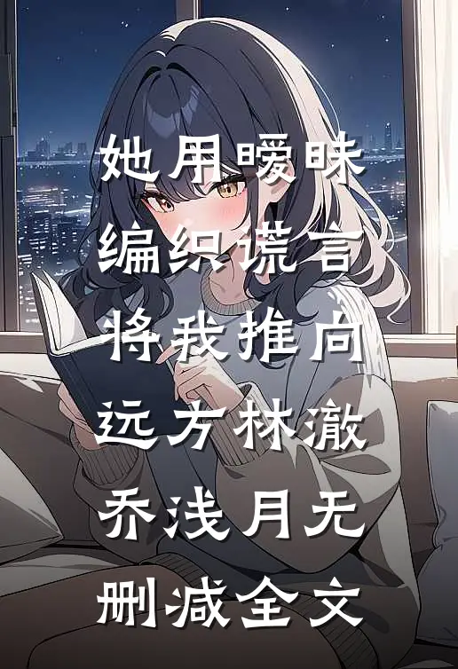 她用暧昧编织谎言，将我推向远方林澈乔浅月无删减全文