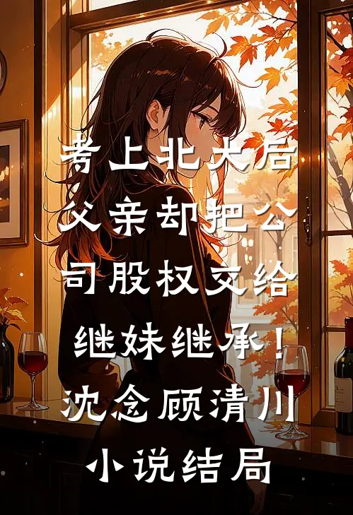考上北大后，父亲却把公司股权交给继妹继承！沈念顾清川小说结局