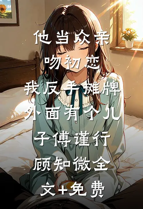 他当众亲吻初恋，我反手摊牌外面有个儿子傅谨行顾知微全文+免费