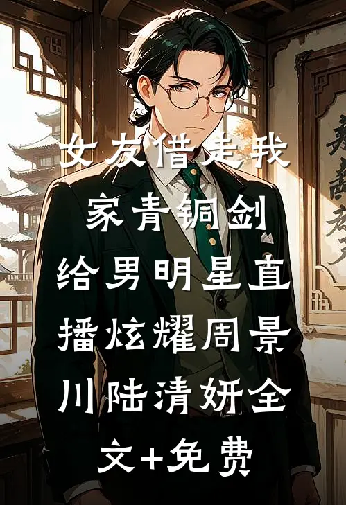 女友借走我家青铜剑，给男明星直播炫耀周景川陆清妍全文+免费