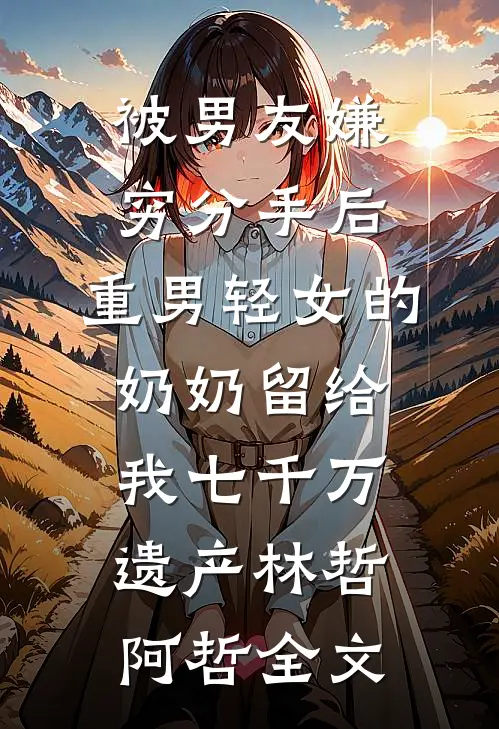 被男友嫌穷分手后，重男轻女的奶奶留给我七千万遗产林哲阿哲全文