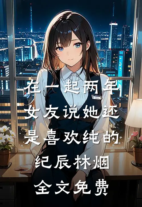 在一起两年，女友说她还是喜欢纯的纪辰林烟全文免费