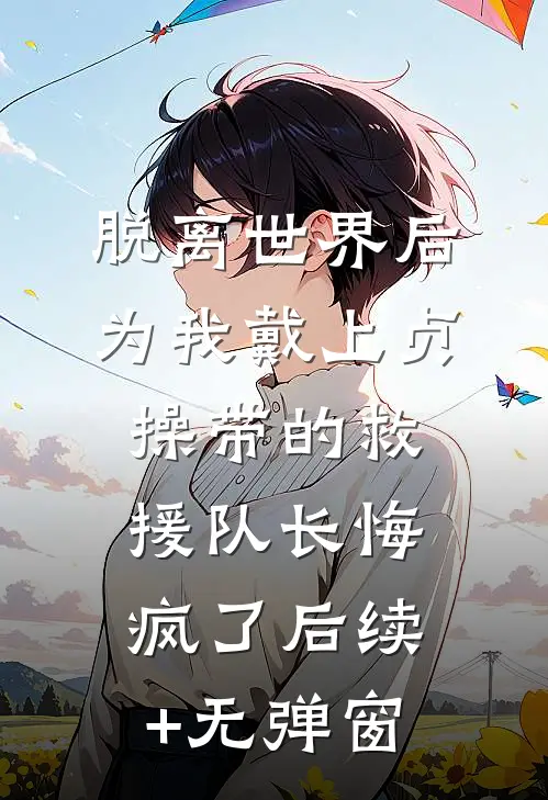 脱离世界后，为我戴上贞操带的救援队长悔疯了后续+无弹窗