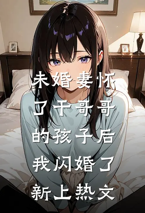 未婚妻怀了干哥哥的孩子后，我闪婚了新上热文