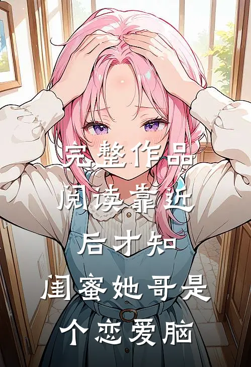 完整作品阅读靠近后才知，闺蜜她哥是个恋爱脑