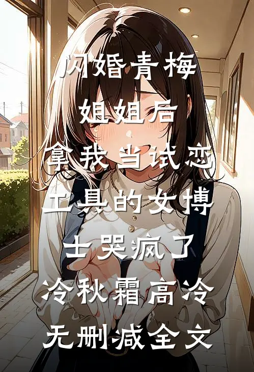 闪婚青梅姐姐后，拿我当试恋工具的女博士哭疯了。冷秋霜高冷无删减全文