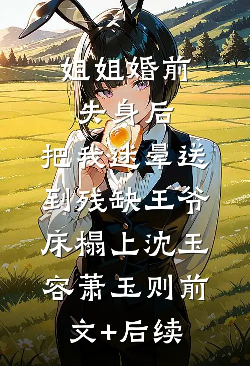 姐姐婚前失身后，把我迷晕送到残缺王爷床榻上沈玉容萧玉则前文+后续