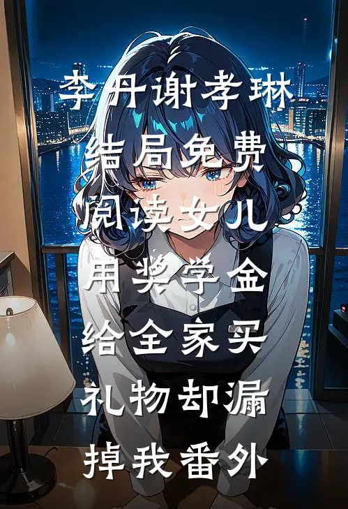李丹谢孝琳结局免费阅读女儿用奖学金给全家买礼物却漏掉我番外