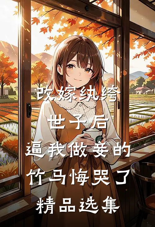 改嫁纨绔世子后，逼我做妾的竹马悔哭了精品选集