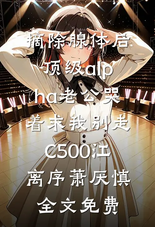 摘除腺体后，顶级alpha老公哭着求我别走C500江离序萧厌慎全文免费