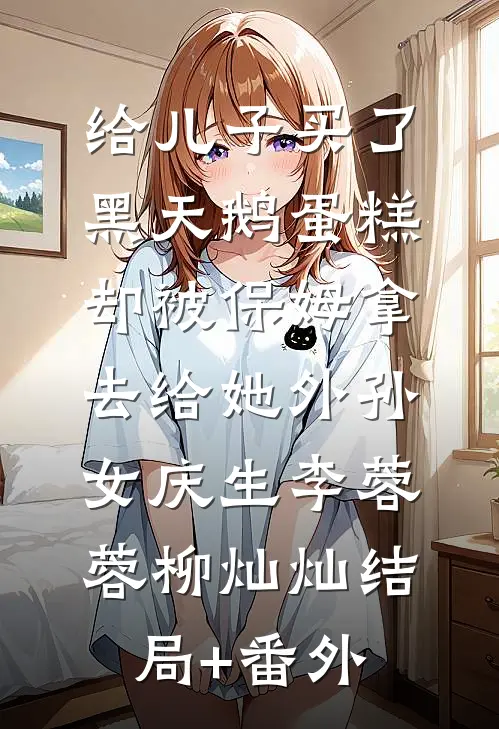 给儿子买了黑天鹅蛋糕，却被保姆拿去给她外孙女庆生李蓉蓉柳灿灿结局+番外