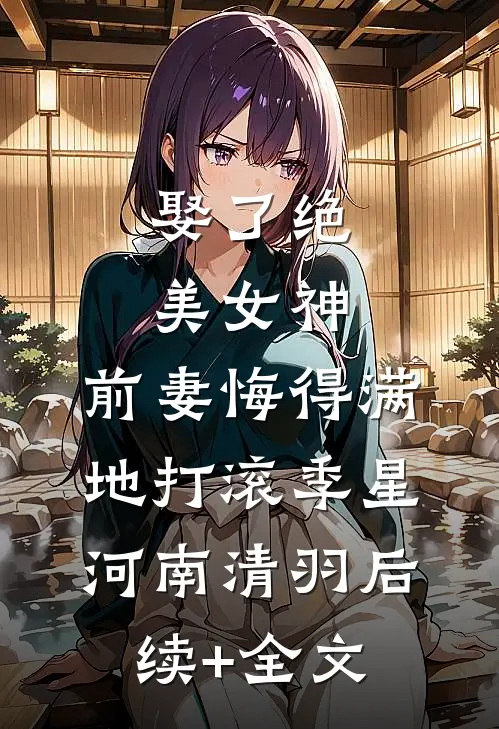 娶了绝美女神，前妻悔得满地打滚季星河南清羽后续+全文