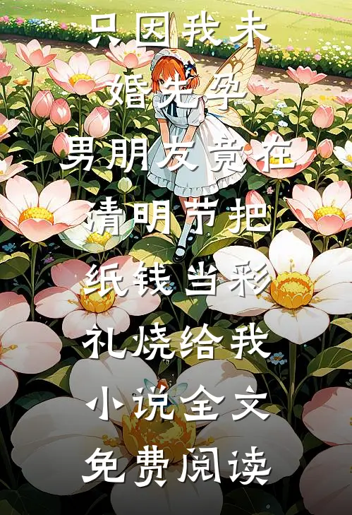 只因我未婚先孕，男朋友竟在清明节把纸钱当彩礼烧给我小说全文免费阅读