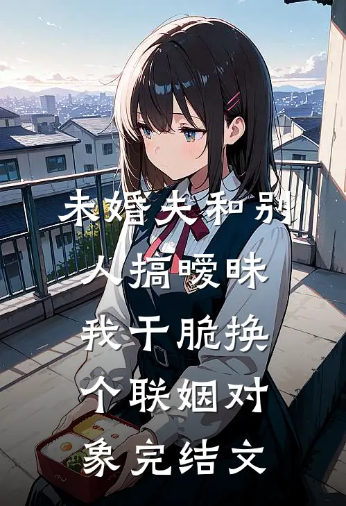 未婚夫和别人搞暧昧我干脆换个联姻对象完结文