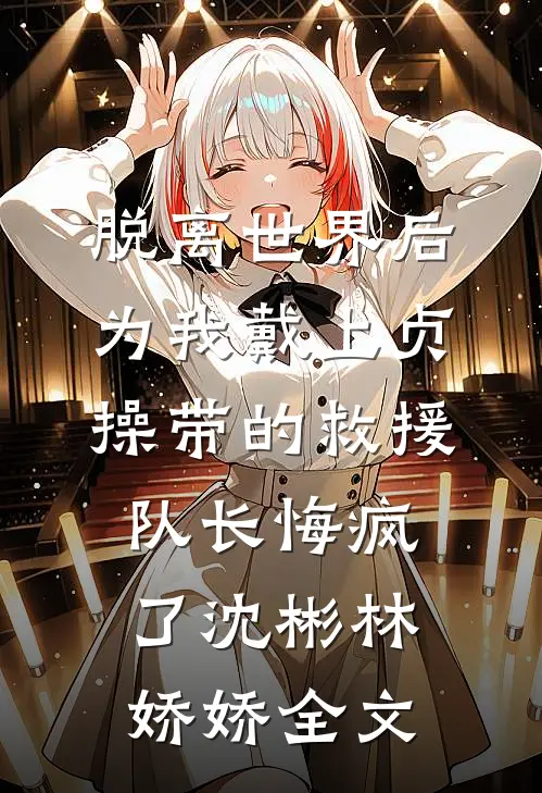 脱离世界后，为我戴上贞操带的救援队长悔疯了沈彬林娇娇全文