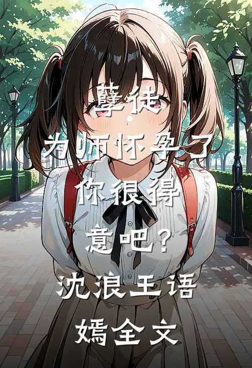 孽徒：为师怀孕了，你很得意吧？沈浪王语嫣全文