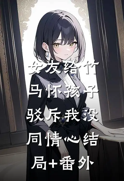 女友给竹马怀孩子，驳斥我没同情心结局+番外