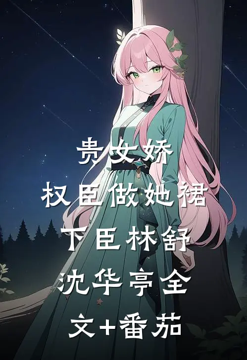 贵女娇：权臣做她裙下臣林舒沈华亭全文+番茄