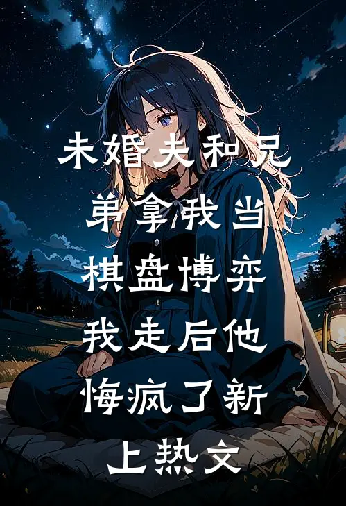 未婚夫和兄弟拿我当棋盘博弈，我走后他悔疯了新上热文