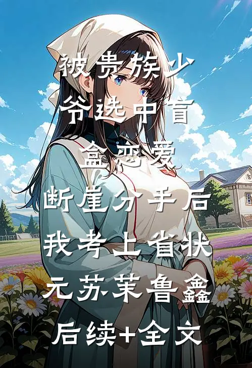 被贵族少爷选中盲盒恋爱，断崖分手后我考上省状元苏茉鲁鑫后续+全文