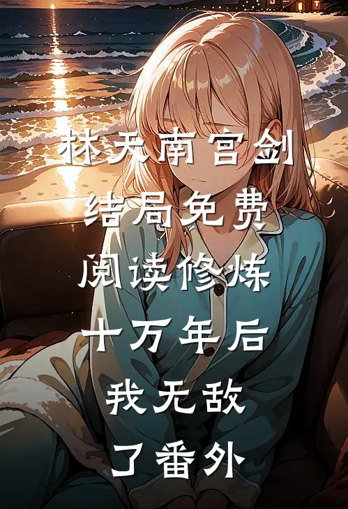 林天南宫剑结局免费阅读修炼十万年后，我无敌了番外