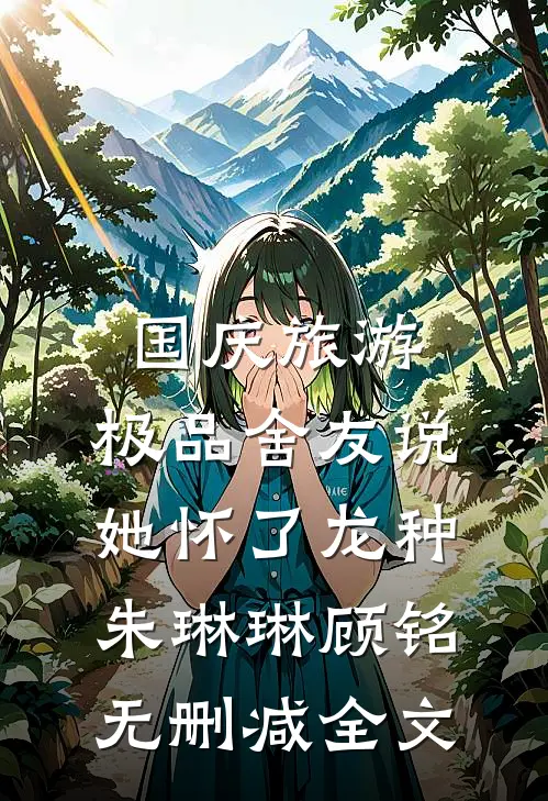 国庆旅游，极品舍友说她怀了龙种朱琳琳顾铭无删减全文