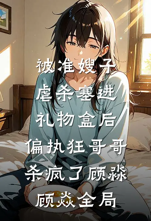 被准嫂子虐杀塞进礼物盒后，偏执狂哥哥杀疯了顾淼顾焱全局