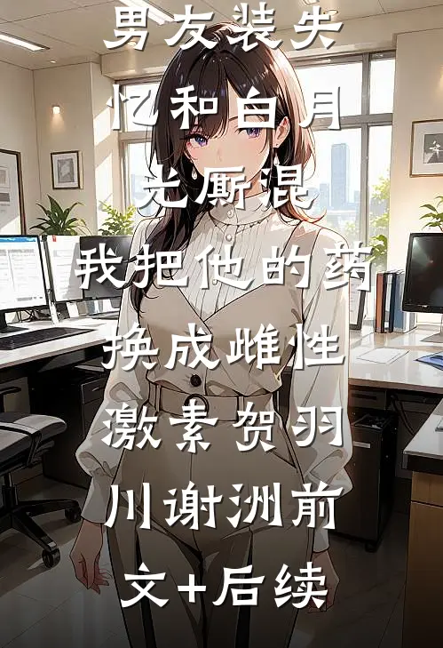 男友装失忆和白月光厮混，我把他的药换成雌性激素贺羽川谢洲前文+后续
