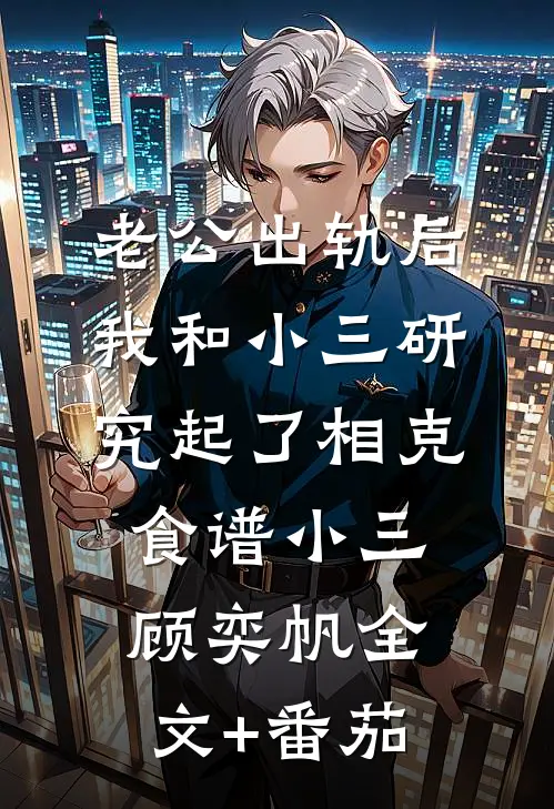 老公出轨后，我和小三研究起了相克食谱小三顾奕帆全文+番茄