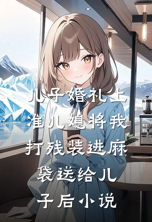儿子婚礼上，准儿媳将我打残装进麻袋送给儿子后小说