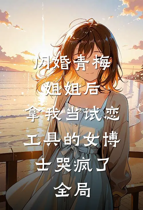 闪婚青梅姐姐后，拿我当试恋工具的女博士哭疯了。全局