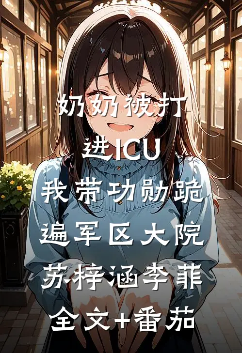 奶奶被打进ICU，我带功勋跪遍军区大院苏梓涵李菲全文+番茄