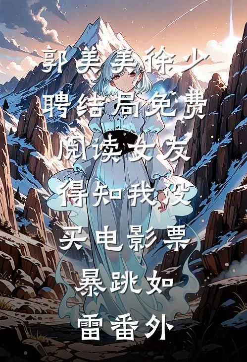郭美美徐少聘结局免费阅读女友得知我没买电影票，暴跳如雷番外