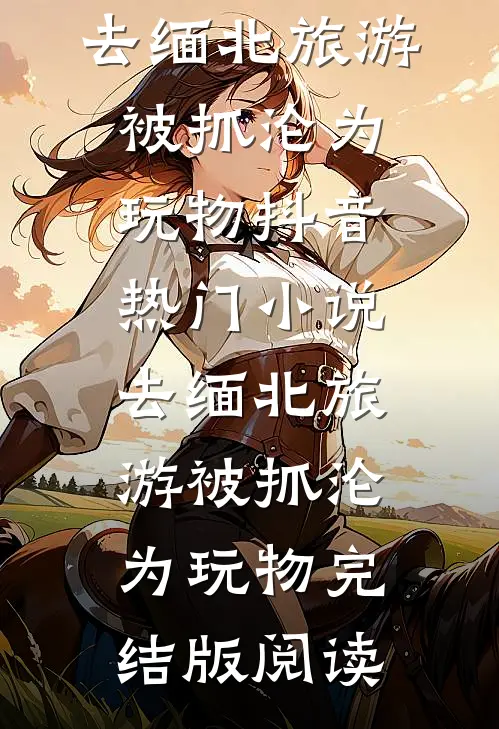 去缅北旅游被抓沦为玩物抖音热门小说_去缅北旅游被抓沦为玩物完结版阅读