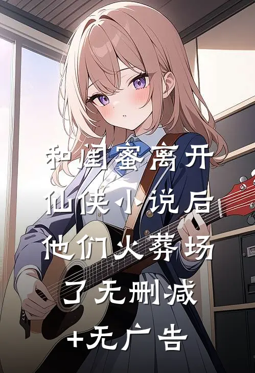 和闺蜜离开仙侠小说后，他们火葬场了无删减+无广告