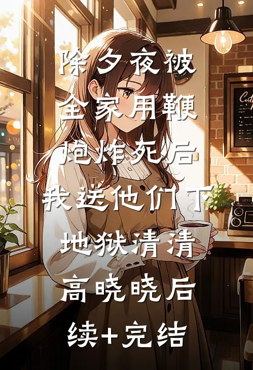 除夕夜被全家用鞭炮炸死后，我送他们下地狱清清高晓晓后续+完结