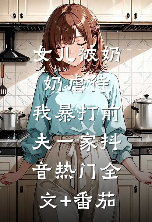 女儿被奶奶虐待，我暴打前夫一家抖音热门全文+番茄