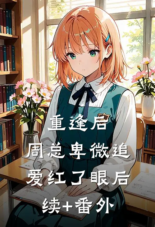 重逢后，周总卑微追爱红了眼后续+番外