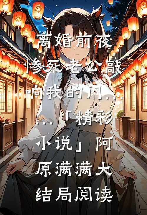 离婚前夜，惨死老公敲响我的门……「精彩小说」阿原满满大结局阅读