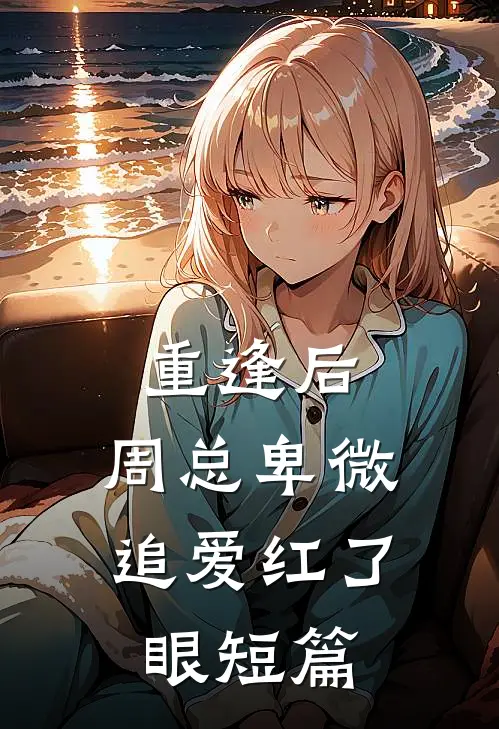 重逢后，周总卑微追爱红了眼短篇