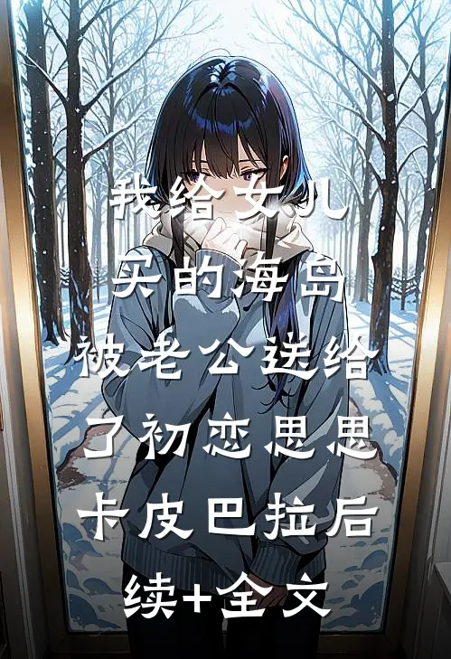 我给女儿买的海岛，被老公送给了初恋思思卡皮巴拉后续+全文