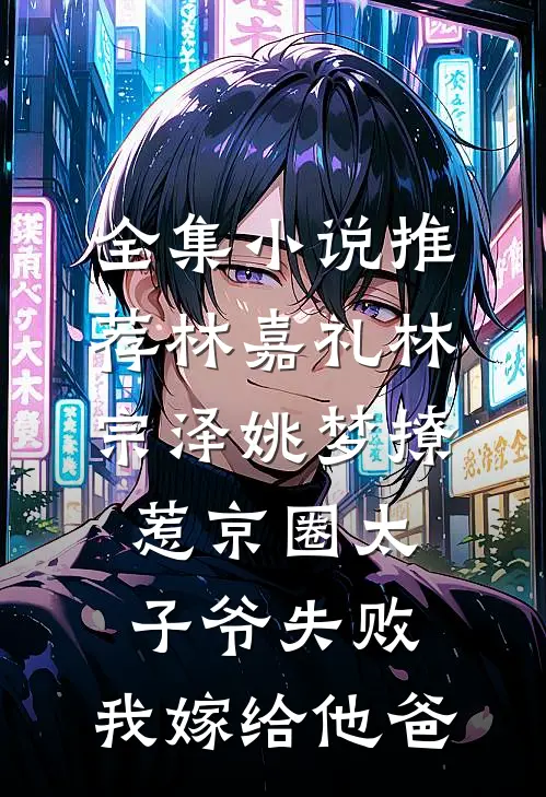 全集小说推荐林嘉礼林宗泽姚梦_(撩惹京圈太子爷失败,我嫁给他爸)