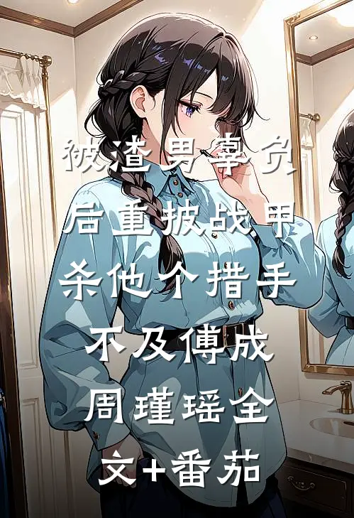 被渣男辜负后重披战甲，杀他个措手不及傅成周瑾瑶全文+番茄