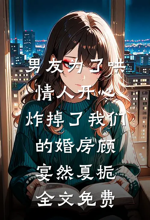 男友为了哄情人开心，炸掉了我们的婚房顾宴然夏栀全文免费