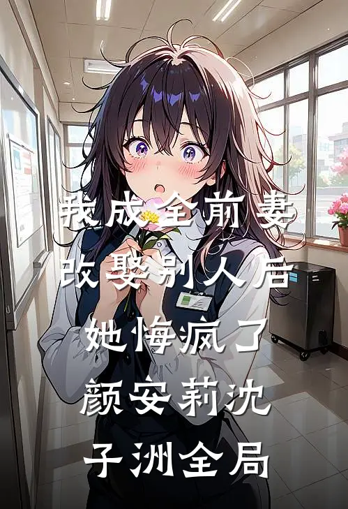 我成全前妻改娶别人后，她悔疯了颜安莉沈子洲全局