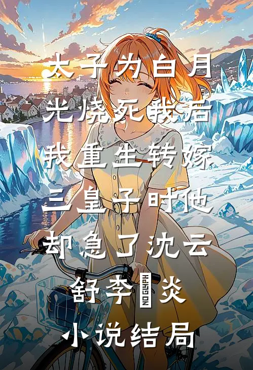 太子为白月光烧死我后，我重生转嫁三皇子时他却急了沈云舒李璟炎小说结局