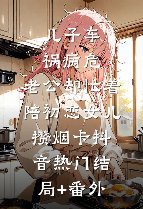 儿子车祸病危，老公却忙着陪初恋女儿攒烟卡抖音热门结局+番外