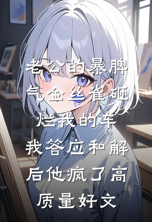 老公的暴脾气金丝雀砸烂我的车，我答应和解后他疯了高质量好文