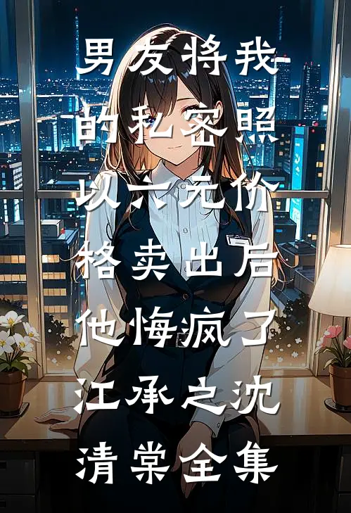 男友将我的私密照以六元价格卖出后，他悔疯了江承之沈清棠全集